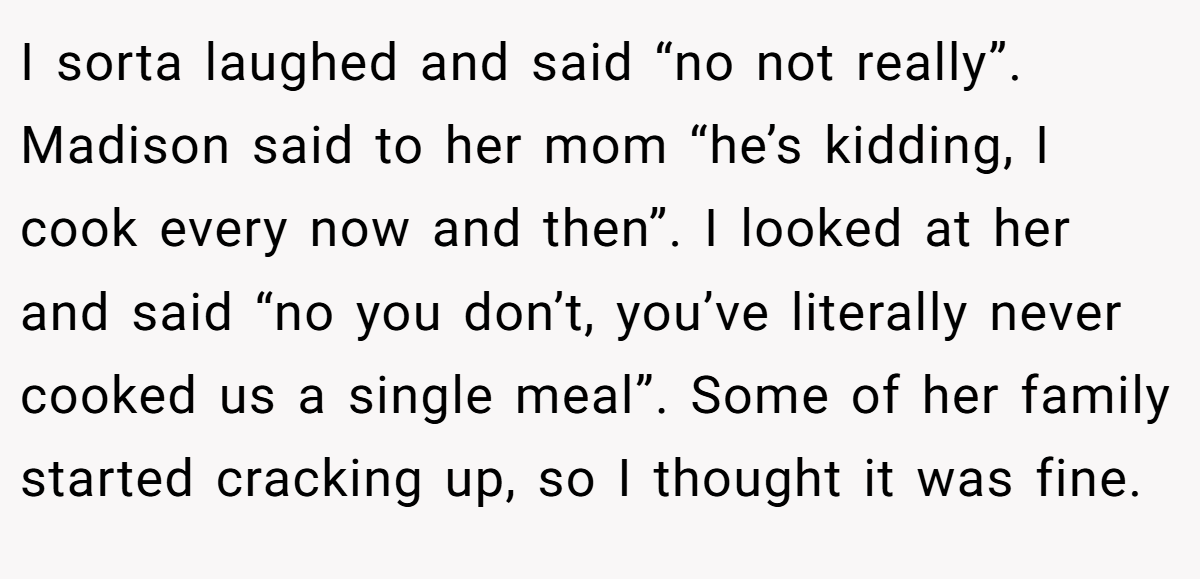 I sorta laughed and said “no not really”. Madison said to her mom “he’s kidding, I cook every now and then”. I looked at her and said “no you don’t, you’ve literally never cooked us a single meal”. Some of her family started cracking up, so I thought it was fine.