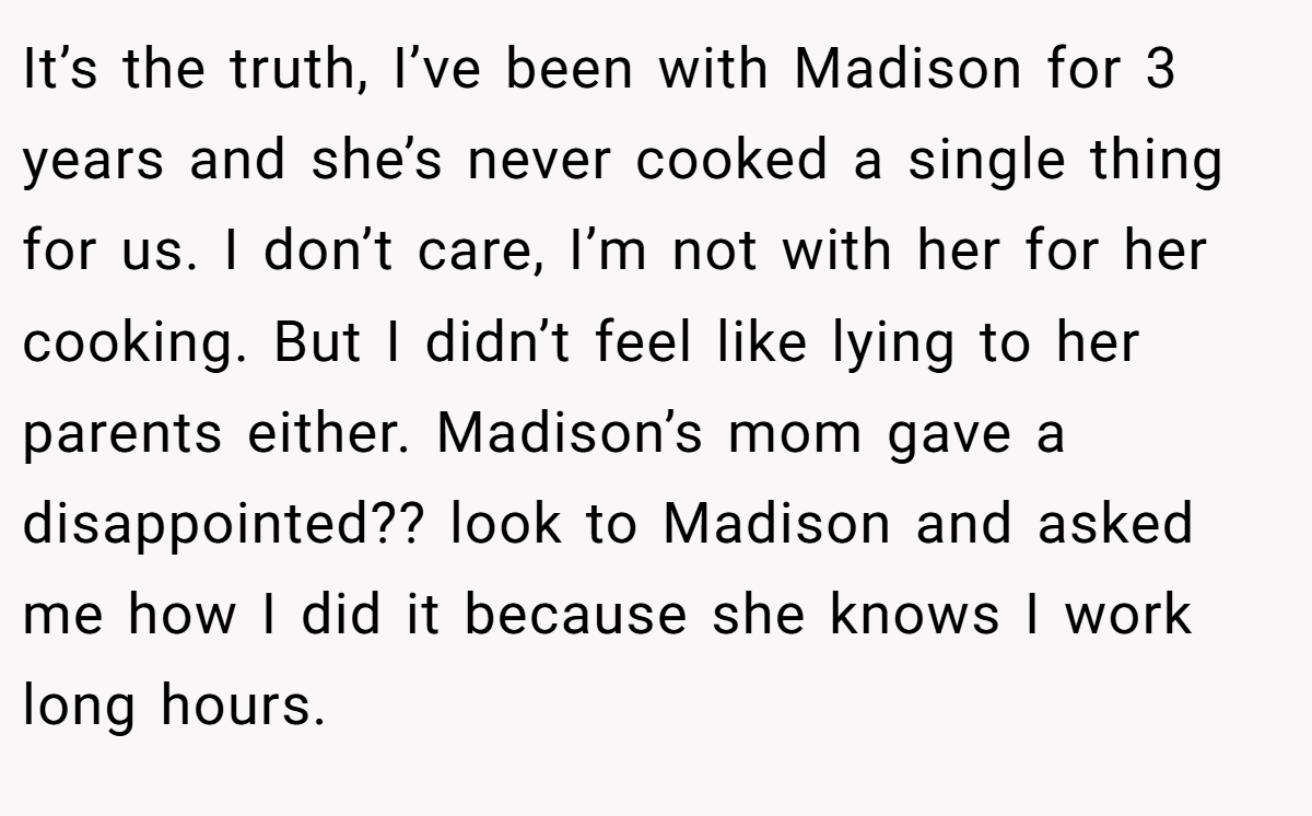 It’s the truth, I’ve been with Madison for 3 years and she’s never cooked a single thing for us. I don’t care, I’m not with her for her cooking. But I didn’t feel like lying to her parents either. Madison’s mom gave a disappointed?? look to Madison and asked me how I did it because she knows I work long hours.