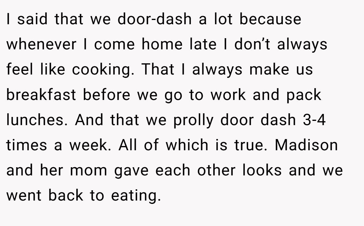 I said that we door-dash a lot because whenever I come home late I don’t always feel like cooking. That I always make us breakfast before we go to work and pack lunches. And that we prolly door dash 3-4 times a week. All of which is true. Madison and her mom gave each other looks and we went back to eating.