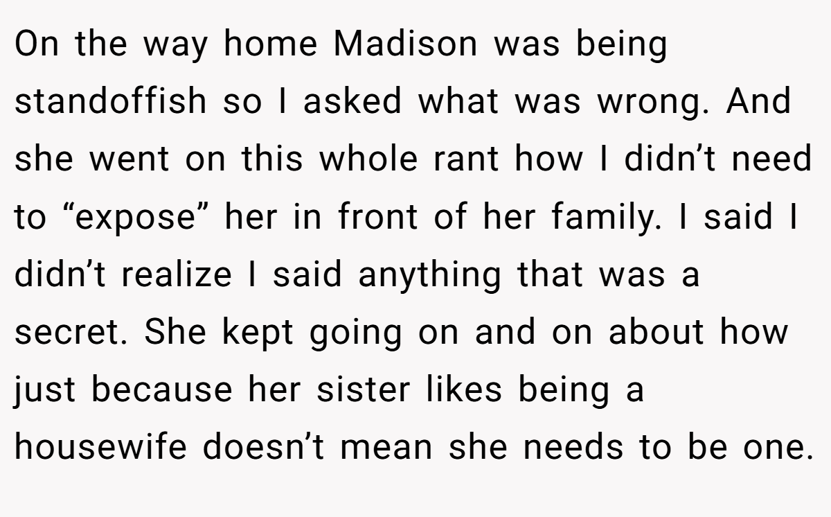 On the way home Madison was being standoffish so I asked what was wrong. And she went on this whole rant how I didn’t need to “expose” her in front of her family. I said I didn’t realize I said anything that was a secret. She kept going on and on about how just because her sister likes being a housewife doesn’t mean she needs to be one.