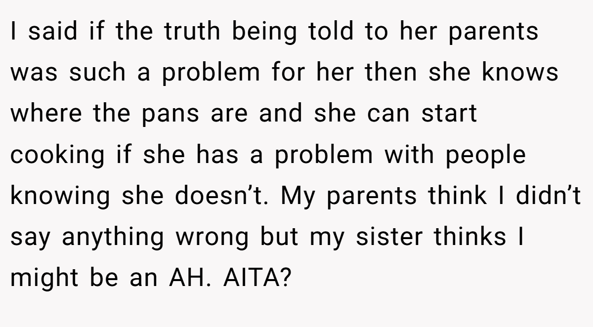I said if the truth being told to her parents was such a problem for her then she knows where the pans are and she can start cooking if she has a problem with people knowing she doesn’t. My parents think I didn’t say anything wrong but my sister thinks I might be an AH. AITA?