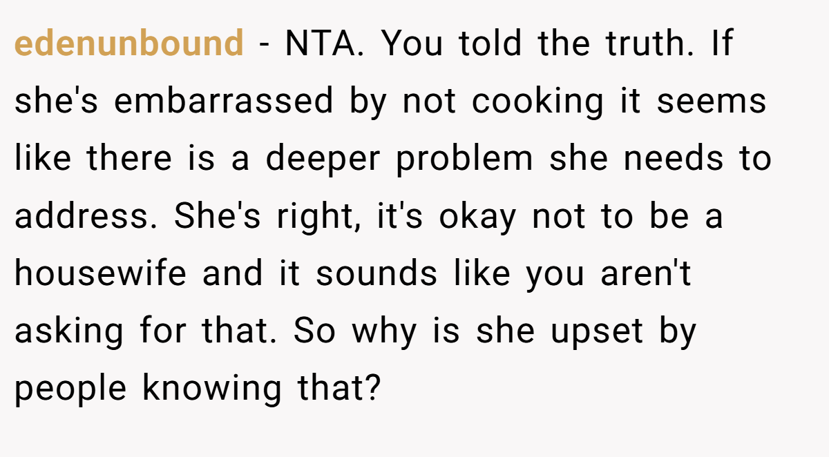 edenunbound − NTA. You told the truth. If she's embarrassed by not cooking it seems like there is a deeper problem she needs to address. She's right, it's okay not to be a housewife and it sounds like you aren't asking for that. So why is she upset by people knowing that?