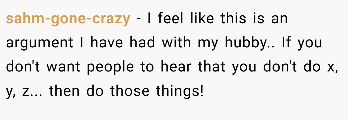 sahm-gone-crazy − I feel like this is an argument I have had with my hubby.. If you don't want people to hear that you don't do x, y, z... then do those things!