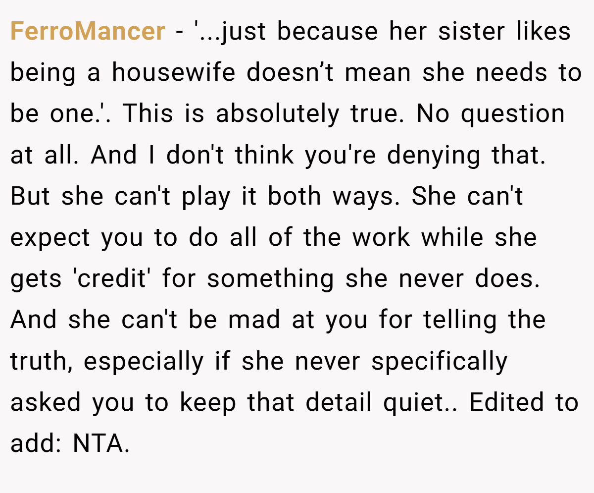 FerroMancer − '...just because her sister likes being a housewife doesn’t mean she needs to be one.'. This is absolutely true. No question at all. And I don't think you're denying that. But she can't play it both ways. She can't expect you to do all of the work while she gets 'credit' for something she never does. And she can't be mad at you for telling the truth, especially if she never specifically asked you to keep that detail quiet.. Edited to add: NTA.