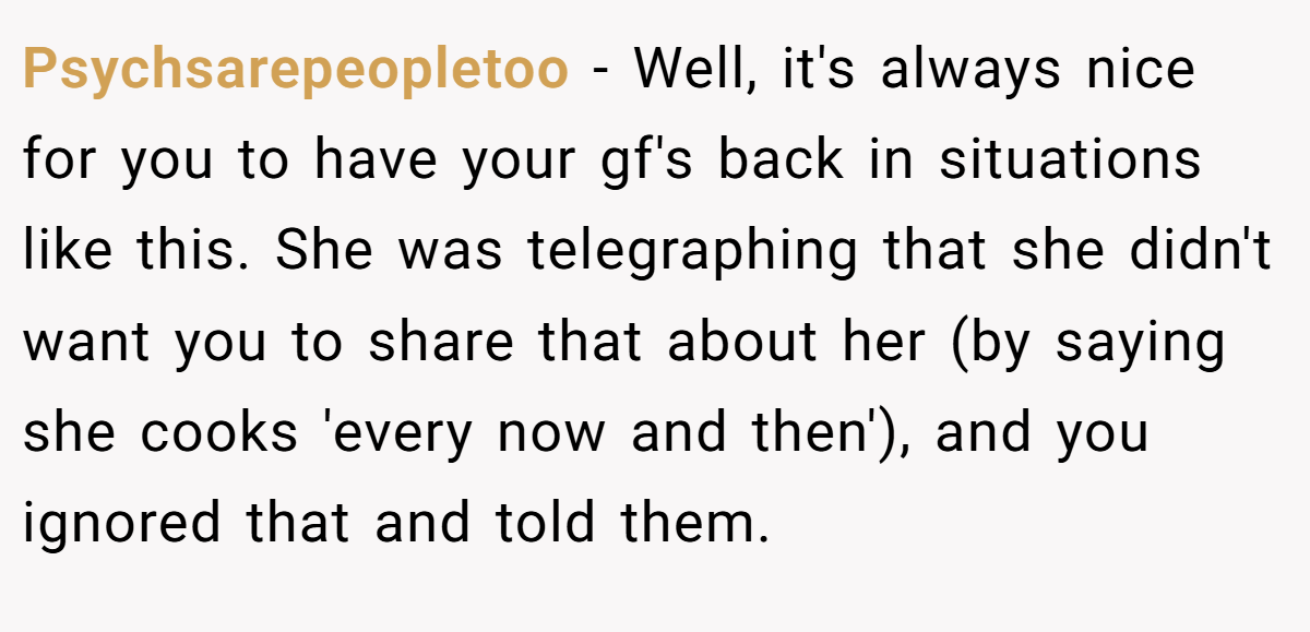Psychsarepeopletoo − Well, it's always nice for you to have your gf's back in situations like this. She was telegraphing that she didn't want you to share that about her (by saying she cooks 'every now and then'), and you ignored that and told them.