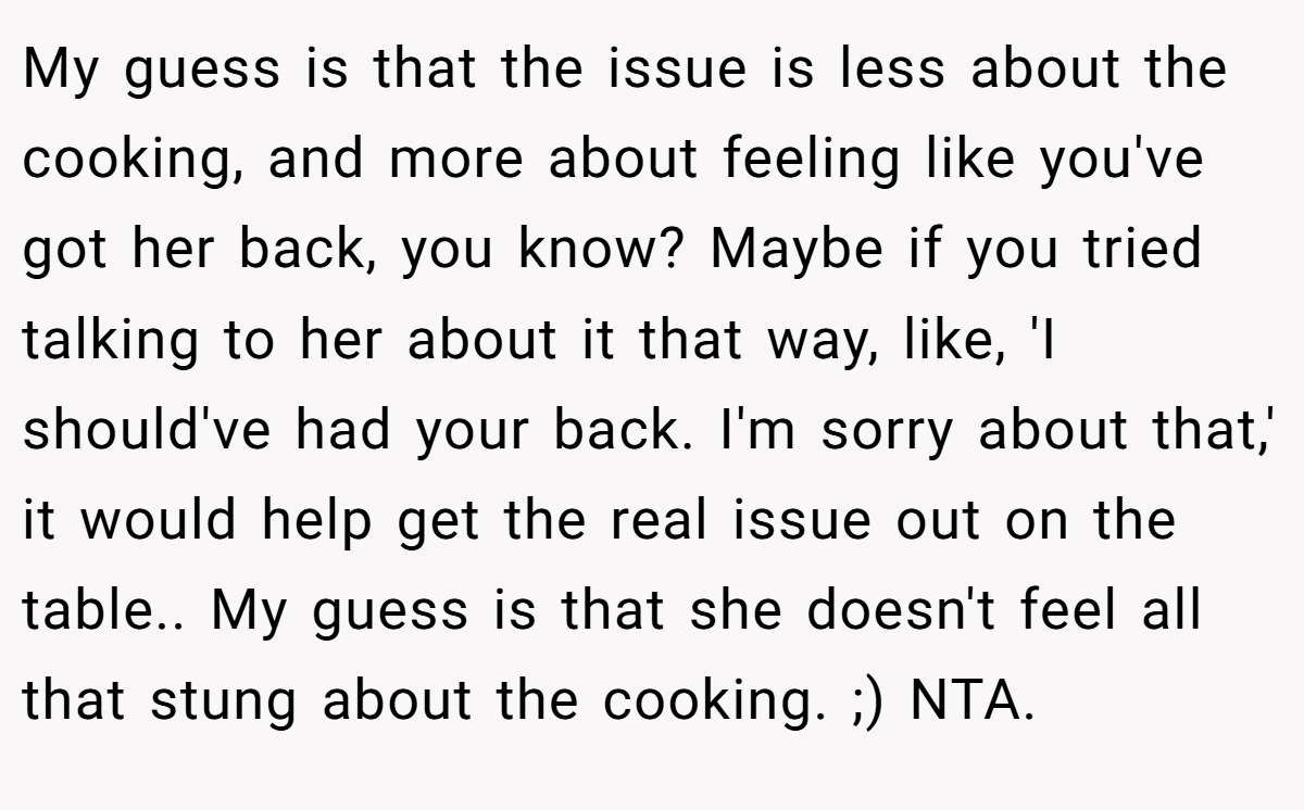 My guess is that the issue is less about the cooking, and more about feeling like you've got her back, you know? Maybe if you tried talking to her about it that way, like, 'I should've had your back. I'm sorry about that,' it would help get the real issue out on the table.. My guess is that she doesn't feel all that stung about the cooking. ;) NTA.