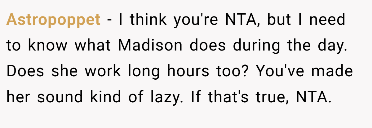 Astropoppet − I think you're NTA, but I need to know what Madison does during the day. Does she work long hours too? You've made her sound kind of lazy. If that's true, NTA.