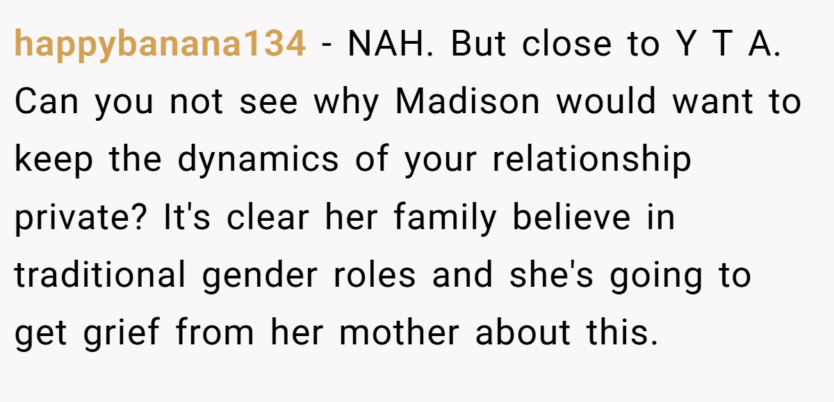 happybanana134 − NAH. But close to Y T A. Can you not see why Madison would want to keep the dynamics of your relationship private? It's clear her family believe in traditional gender roles and she's going to get grief from her mother about this.