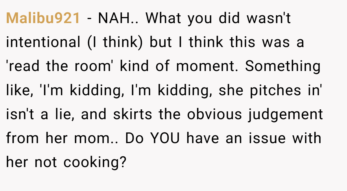 Malibu921 − NAH.. What you did wasn't intentional (I think) but I think this was a 'read the room' kind of moment. Something like, 'I'm kidding, I'm kidding, she pitches in' isn't a lie, and skirts the obvious judgement from her mom.. Do YOU have an issue with her not cooking?