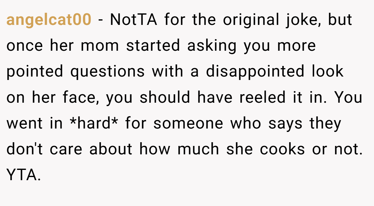 angelcat00 − NotTA for the original joke, but once her mom started asking you more pointed questions with a disappointed look on her face, you should have reeled it in. You went in *hard* for someone who says they don't care about how much she cooks or not. YTA.