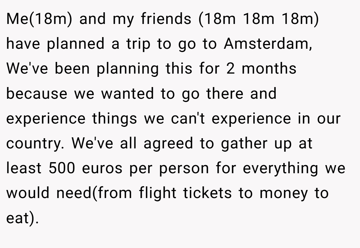 Me(18m) and my friends (18m 18m 18m) have planned a trip to go to Amsterdam, We've been planning this for 2 months because we wanted to go there and experience things we can't experience in our country. We've all agreed to gather up at least 500 euros per person for everything we would need(from flight tickets to money to eat).