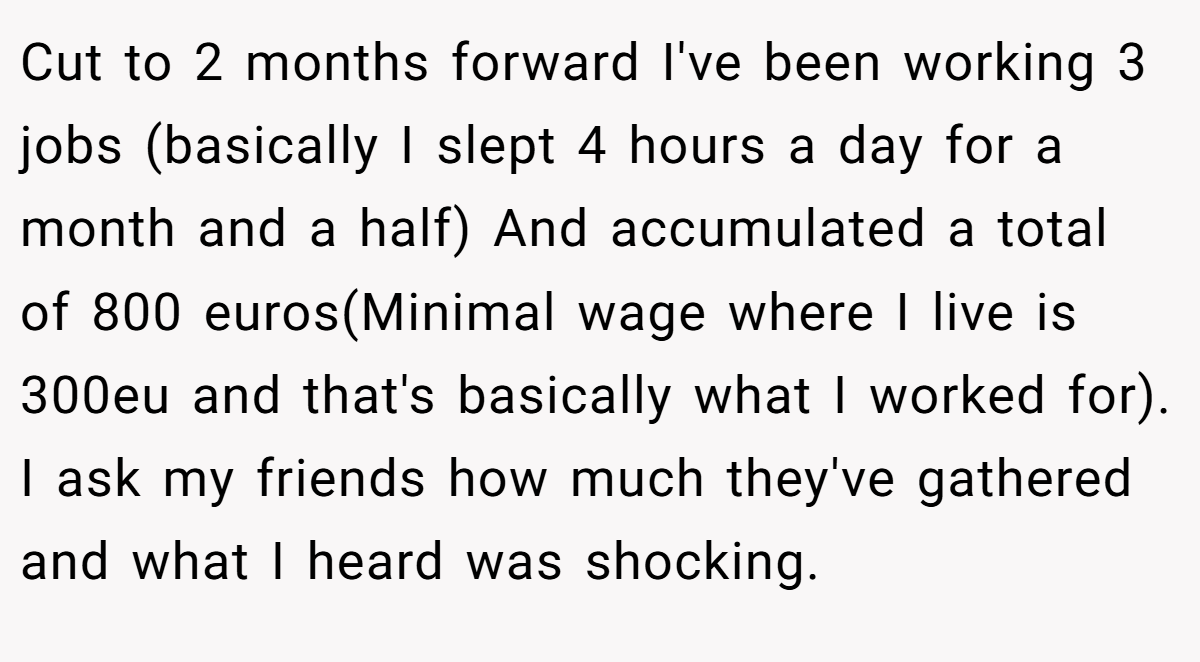 Cut to 2 months forward I've been working 3 jobs (basically I slept 4 hours a day for a month and a half) And accumulated a total of 800 euros(Minimal wage where I live is 300eu and that's basically what I worked for). I ask my friends how much they've gathered and what I heard was shocking.