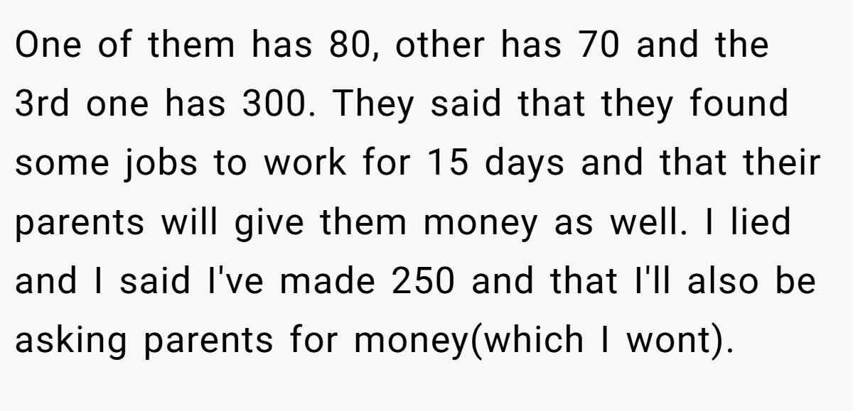 One of them has 80, other has 70 and the 3rd one has 300. They said that they found some jobs to work for 15 days and that their parents will give them money as well. I lied and I said I've made 250 and that I'll also be asking parents for money(which I wont).