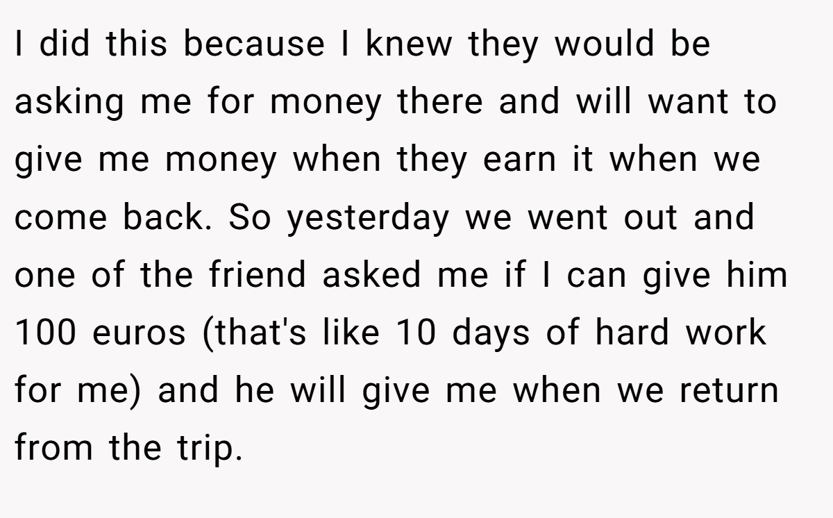 I did this because I knew they would be asking me for money there and will want to give me money when they earn it when we come back. So yesterday we went out and one of the friend asked me if I can give him 100 euros (that's like 10 days of hard work for me) and he will give me when we return from the trip.