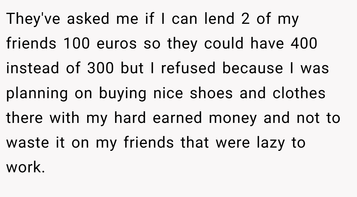 They've asked me if I can lend 2 of my friends 100 euros so they could have 400 instead of 300 but I refused because I was planning on buying nice shoes and clothes there with my hard earned money and not to waste it on my friends that were lazy to work.