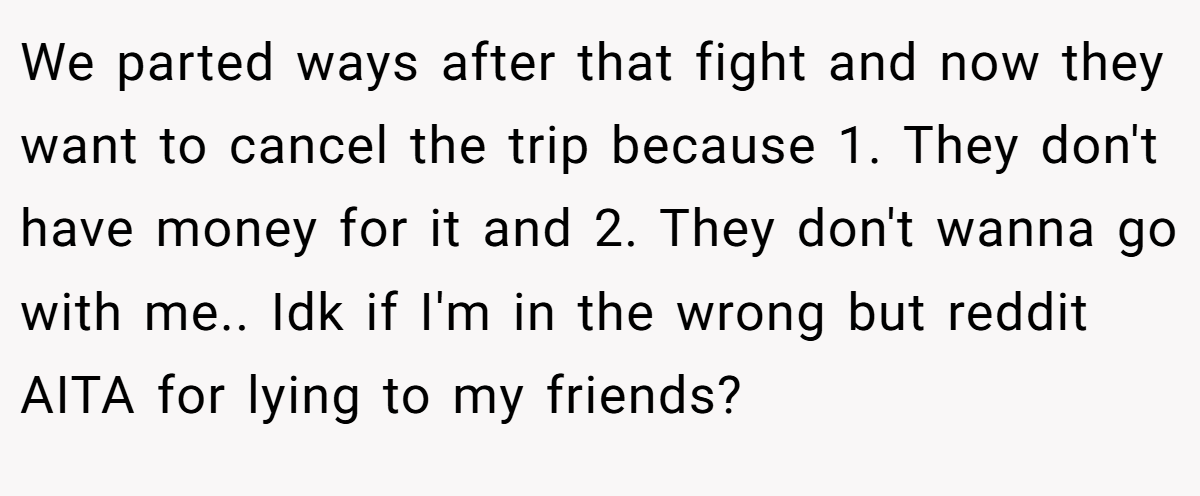 We parted ways after that fight and now they want to cancel the trip because 1. They don't have money for it and 2. They don't wanna go with me.. Idk if I'm in the wrong but reddit AITA for lying to my friends?