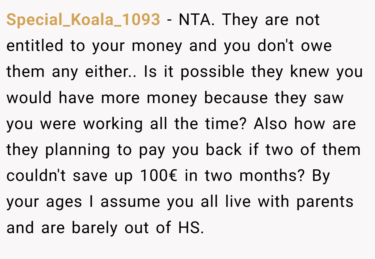 Special_Koala_1093 - NTA. They are not entitled to your money and you don't owe them any either.. Is it possible they knew you would have more money because they saw you were working all the time? Also how are they planning to pay you back if two of them couldn't save up 100€ in two months? By your ages I assume you all live with parents and are barely out of HS.