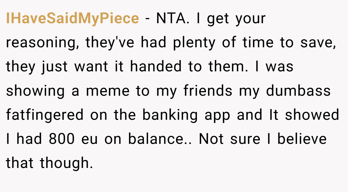 IHaveSaidMyPiece - NTA. I get your reasoning, they've had plenty of time to save, they just want it handed to them. I was showing a meme to my friends my dumbass fatfingered on the banking app and It showed I had 800 eu on balance.. Not sure I believe that though.