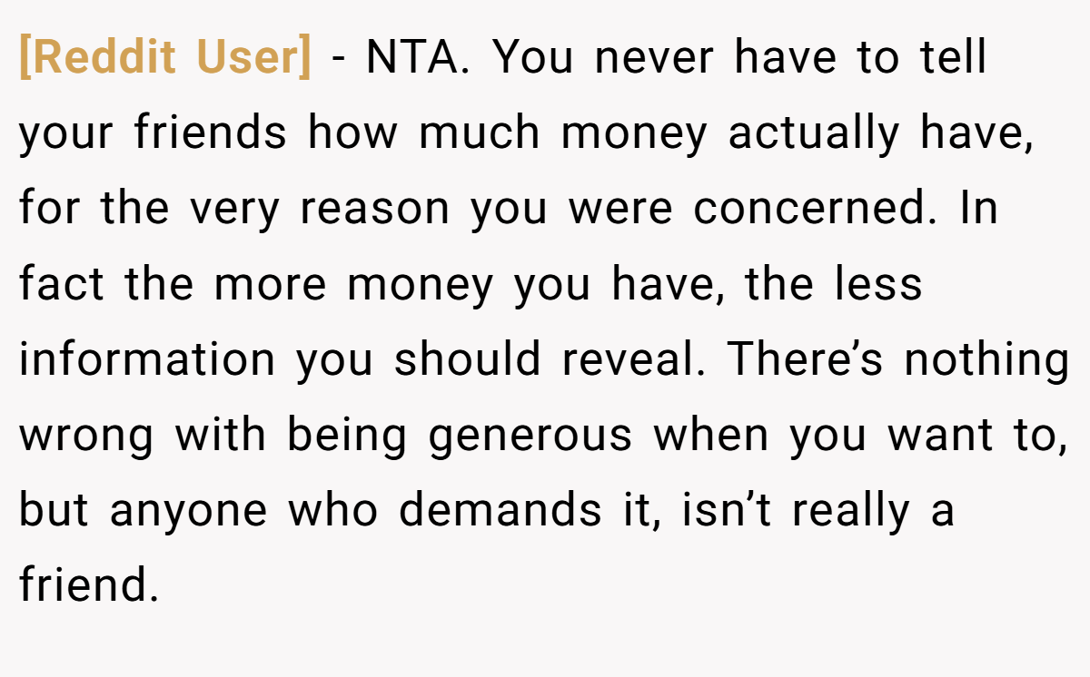 [Reddit User] - NTA. You never have to tell your friends how much money actually have, for the very reason you were concerned. In fact the more money you have, the less information you should reveal. There’s nothing wrong with being generous when you want to, but anyone who demands it, isn’t really a friend.