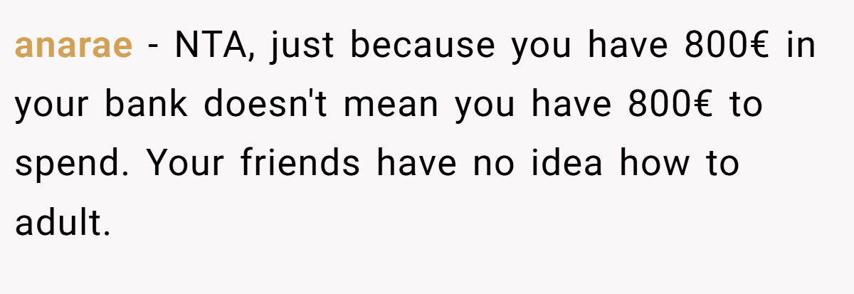 anarae - NTA, just because you have 800€ in your bank doesn't mean you have 800€ to spend. Your friends have no idea how to adult.