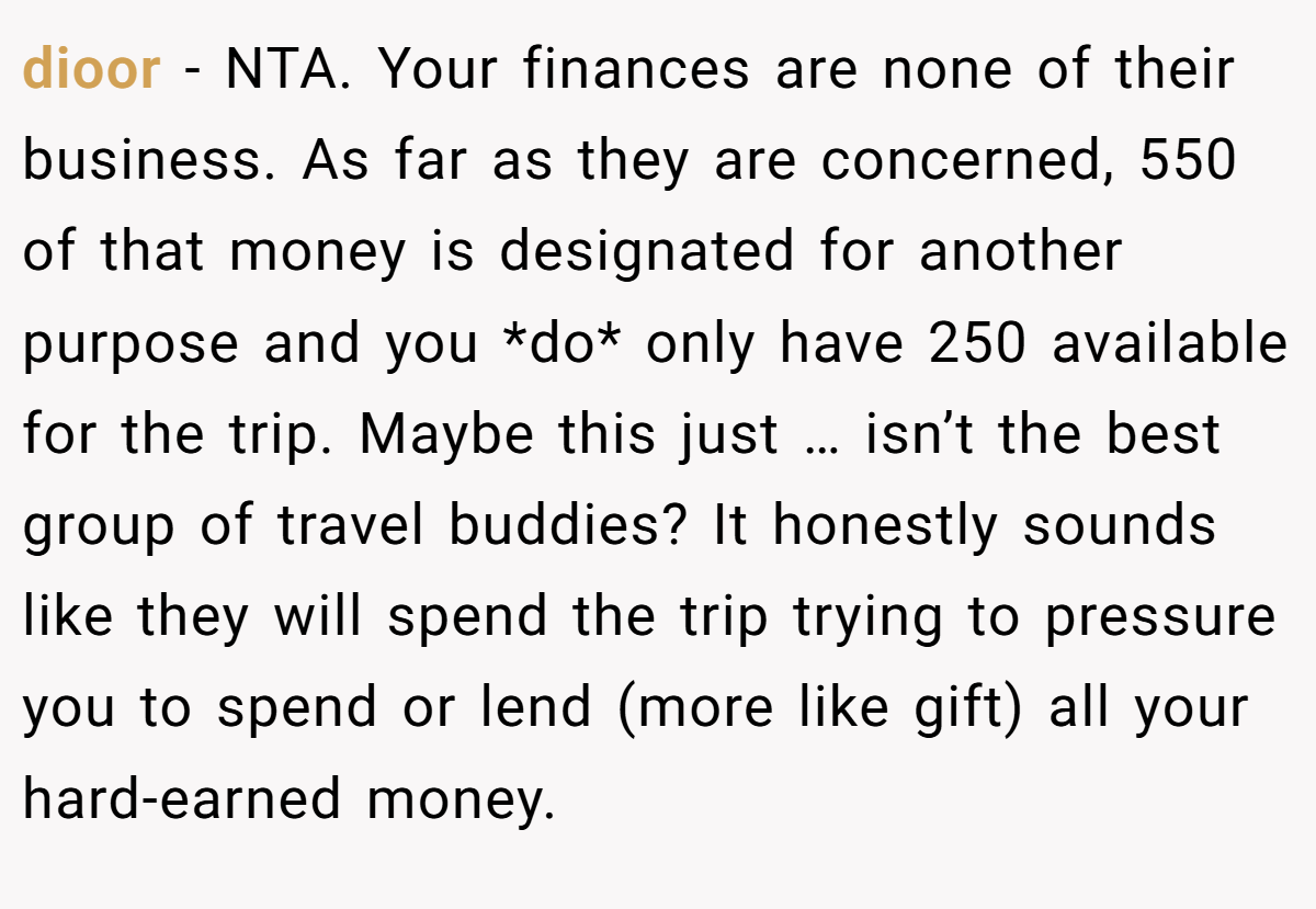 dioor - NTA. Your finances are none of their business. As far as they are concerned, 550 of that money is designated for another purpose and you *do* only have 250 available for the trip. Maybe this just … isn’t the best group of travel buddies? It honestly sounds like they will spend the trip trying to pressure you to spend or lend (more like gift) all your hard-earned money.