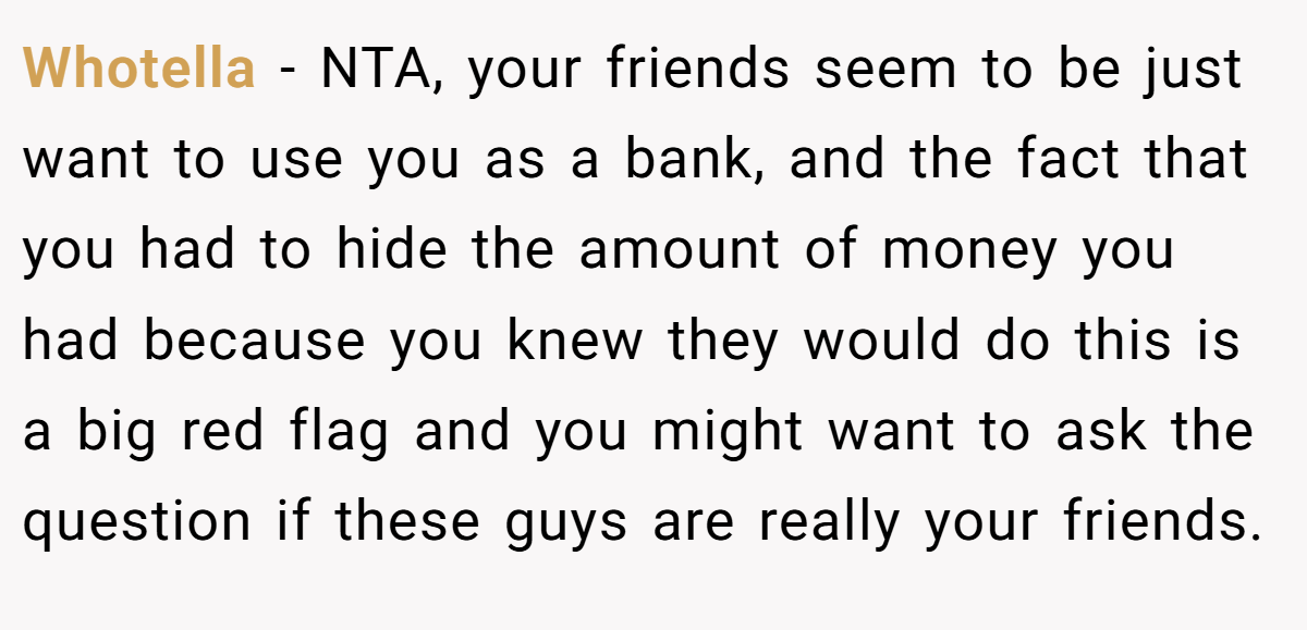 Whotella - NTA, your friends seem to be just want to use you as a bank, and the fact that you had to hide the amount of money you had because you knew they would do this is a big red flag and you might want to ask the question if these guys are really your friends.