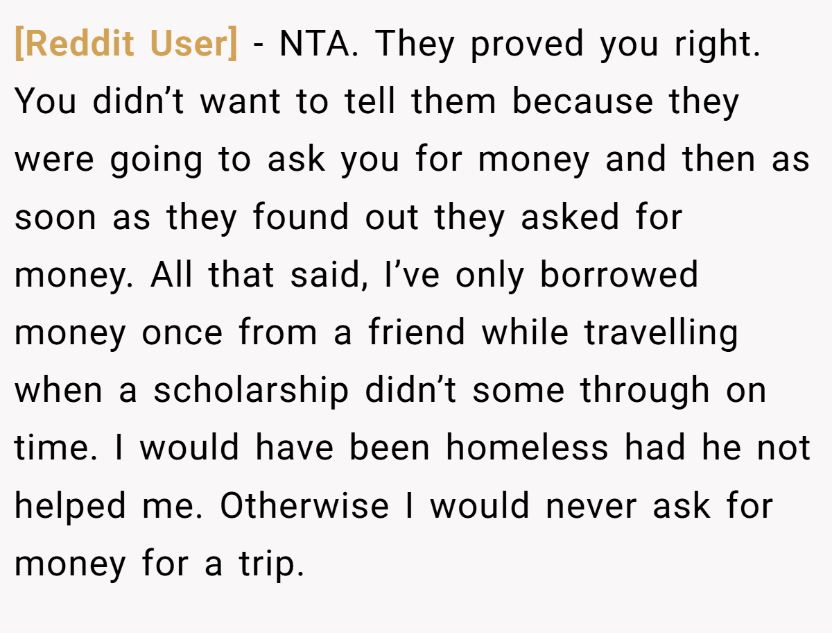 [Reddit User] - NTA. They proved you right. You didn’t want to tell them because they were going to ask you for money and then as soon as they found out they asked for money. All that said, I’ve only borrowed money once from a friend while travelling when a scholarship didn’t some through on time. I would have been homeless had he not helped me. Otherwise I would never ask for money for a trip.