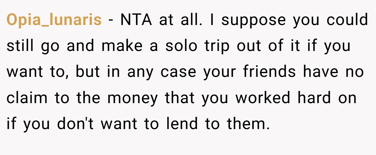 Opia_lunaris - NTA at all. I suppose you could still go and make a solo trip out of it if you want to, but in any case your friends have no claim to the money that you worked hard on if you don't want to lend to them.