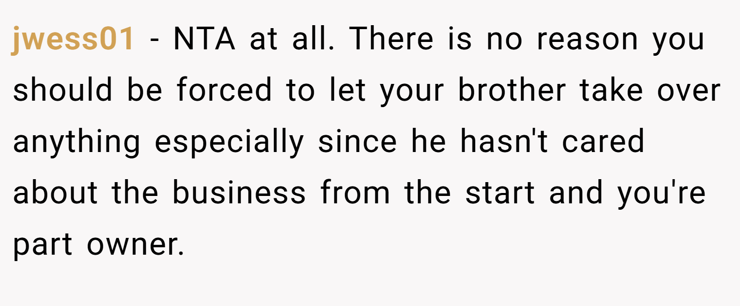 jwess01 − NTA at all. There is no reason you should be forced to let your brother take over anything especially since he hasn't cared about the business from the start and you're part owner.