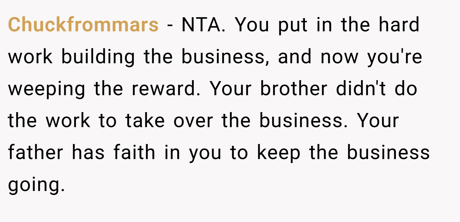 Chuckfrommars − NTA. You put in the hard work building the business, and now you're weeping the reward. Your brother didn't do the work to take over the business. Your father has faith in you to keep the business going.
