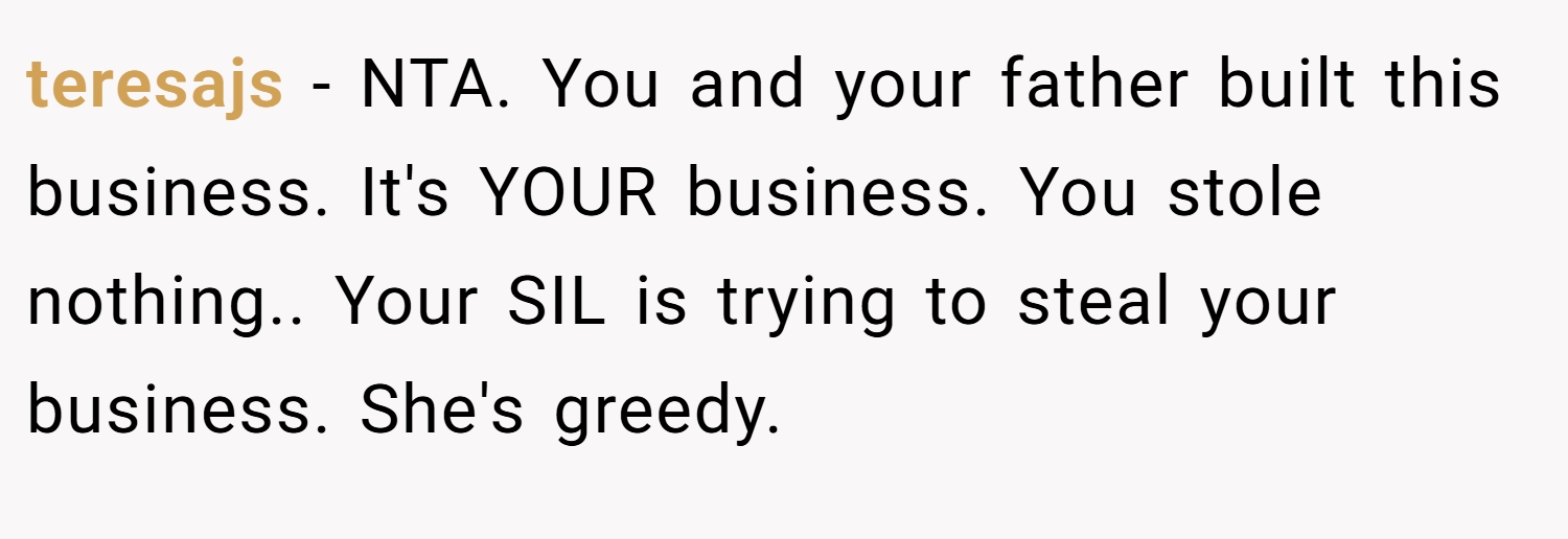 teresajs − NTA. You and your father built this business. It's YOUR business. You stole nothing.. Your SIL is trying to steal your business. She's greedy.