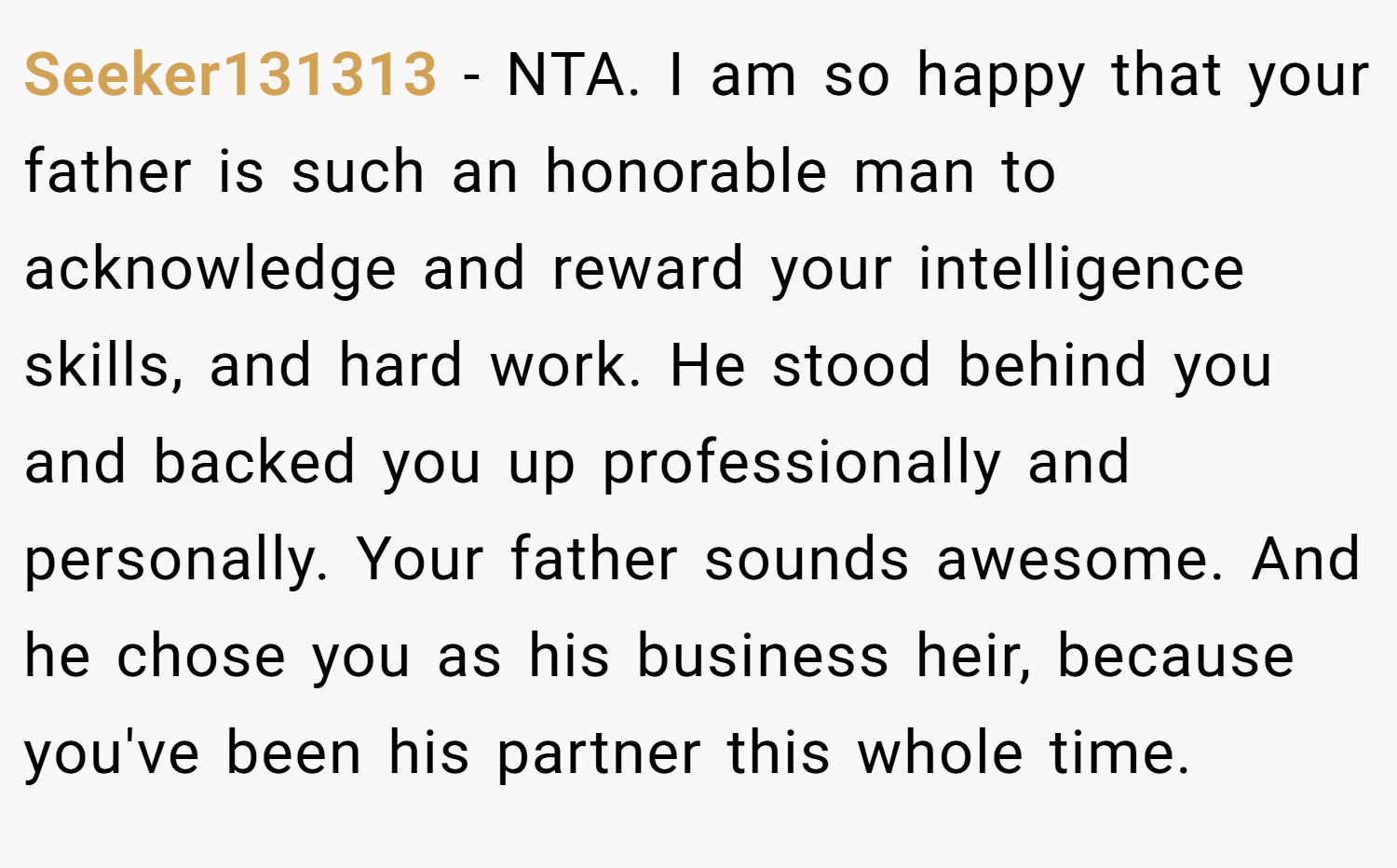 Seeker131313 − NTA. I am so happy that your father is such an honorable man to acknowledge and reward your intelligence skills, and hard work. He stood behind you and backed you up professionally and personally. Your father sounds awesome. And he chose you as his business heir, because you've been his partner this whole time.