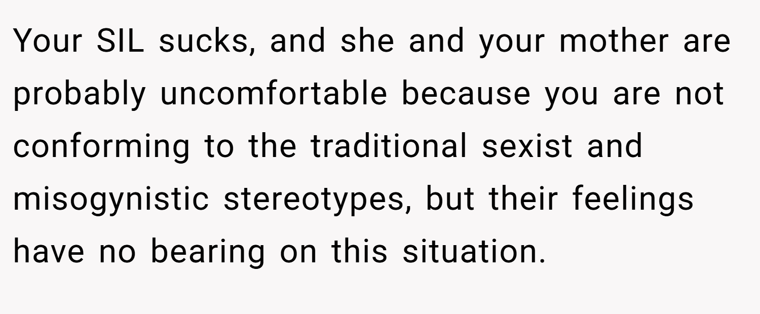Your SIL sucks, and she and your mother are probably uncomfortable because you are not conforming to the traditional sexist and misogynistic stereotypes, but their feelings have no bearing on this situation.