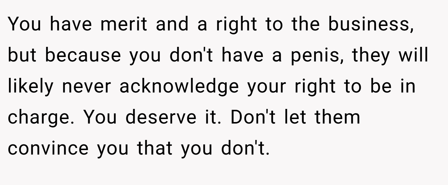 You have merit and a right to the business, but because you don't have a penis, they will likely never acknowledge your right to be in charge. You deserve it. Don't let them convince you that you don't.