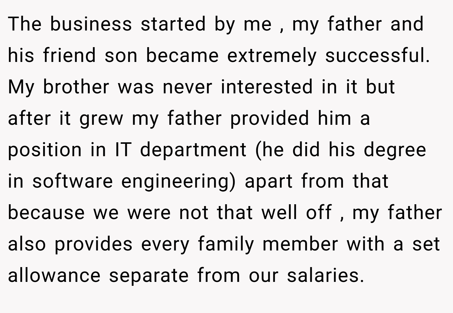 The business started by me , my father and his friend son became extremely successful. My brother was never interested in it but after it grew my father provided him a position in IT department (he did his degree in software engineering) apart from that because we were not that well off , my father also provides every family member with a set allowance separate from our salaries.
