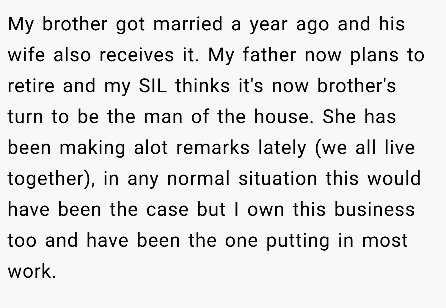My brother got married a year ago and his wife also receives it. My father now plans to retire and my SIL thinks it's now brother's turn to be the man of the house. She has been making alot remarks lately (we all live together), in any normal situation this would have been the case but I own this business too and have been the one putting in most work.