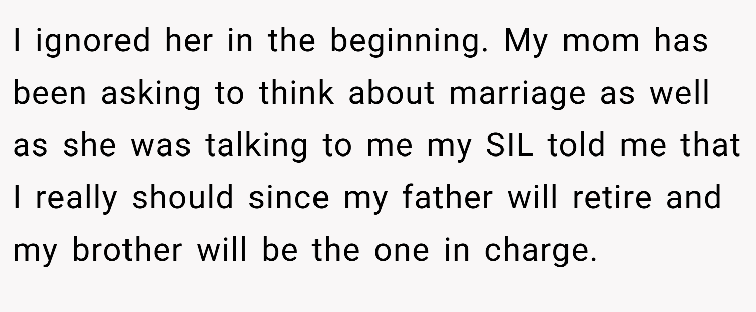 I ignored her in the beginning. My mom has been asking to think about marriage as well as she was talking to me my SIL told me that I really should since my father will retire and my brother will be the one in charge.
