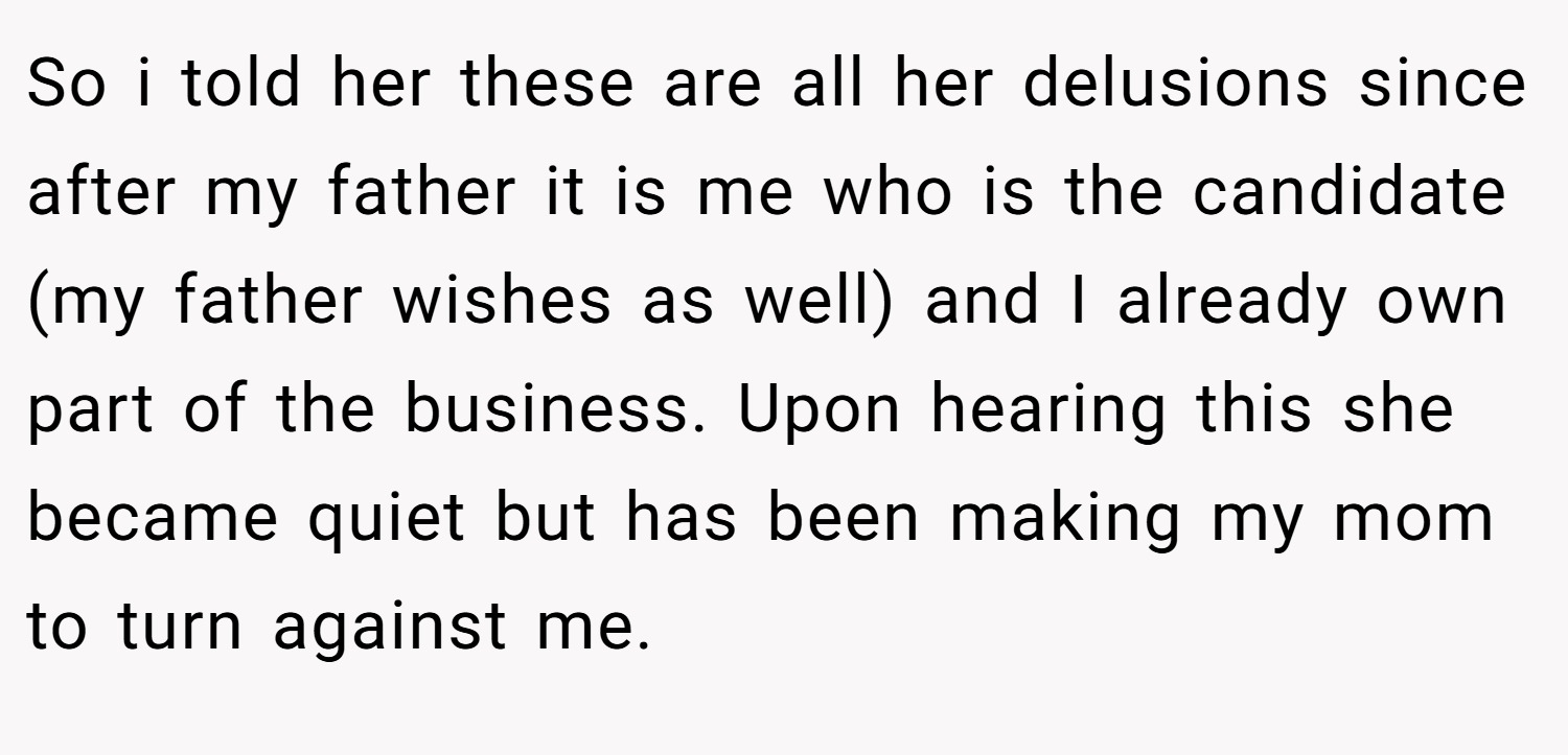 So i told her these are all her delusions since after my father it is me who is the candidate (my father wishes as well) and I already own part of the business. Upon hearing this she became quiet but has been making my mom to turn against me.