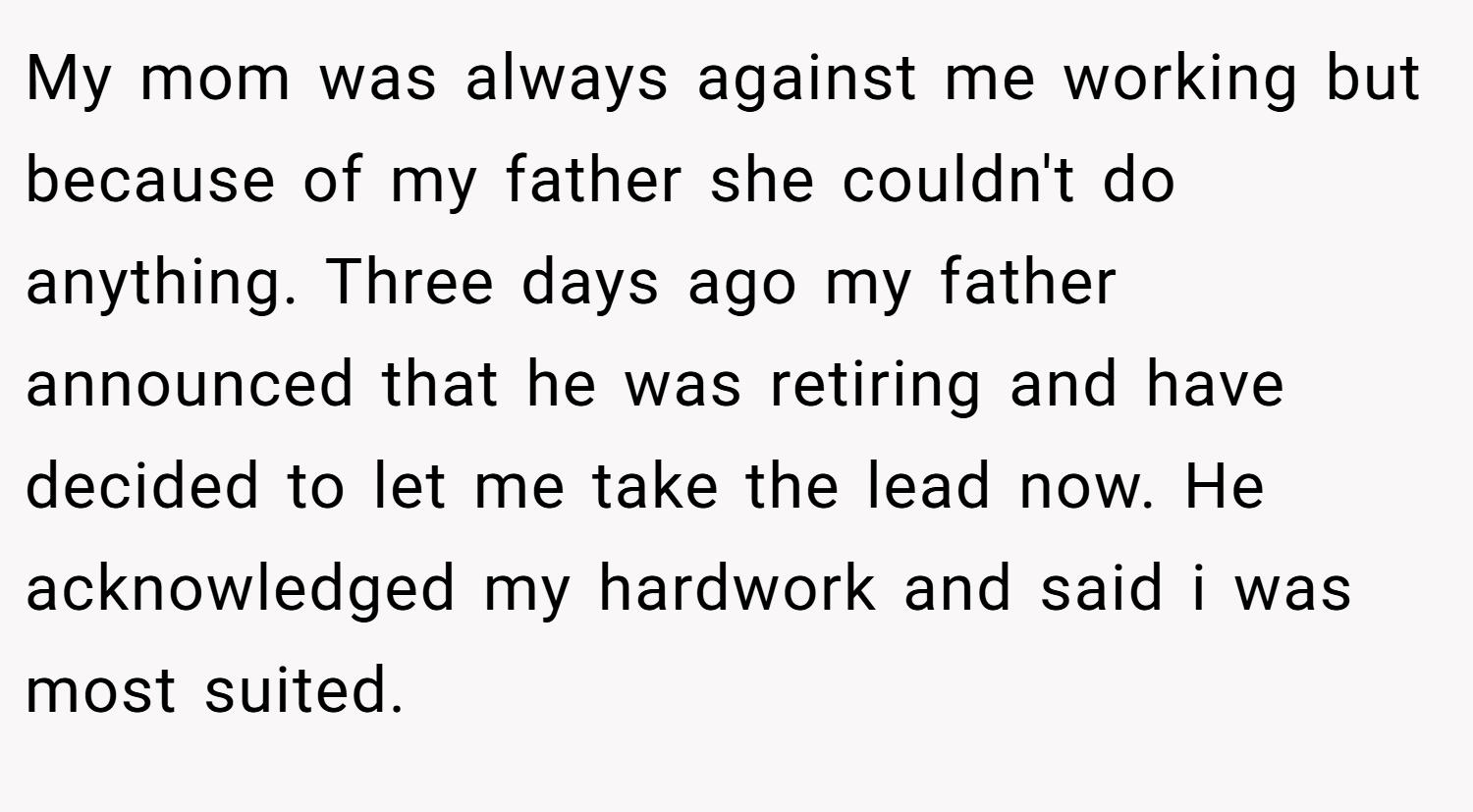 My mom was always against me working but because of my father she couldn't do anything. Three days ago my father announced that he was retiring and have decided to let me take the lead now. He acknowledged my hardwork and said i was most suited.