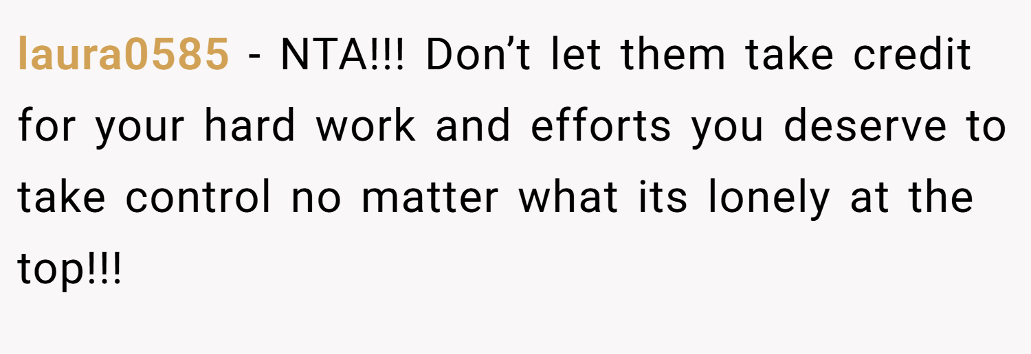 laura0585 − NTA!!! Don’t let them take credit for your hard work and efforts you deserve to take control no matter what its lonely at the top!!!