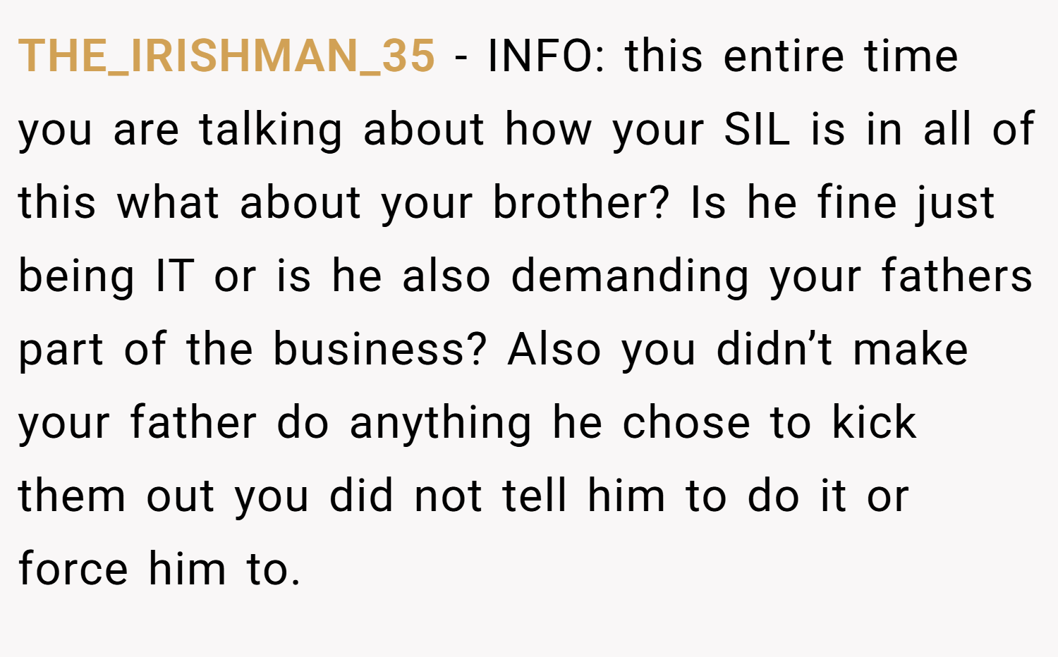 THE_IRISHMAN_35 − INFO: this entire time you are talking about how your SIL is in all of this what about your brother? Is he fine just being IT or is he also demanding your fathers part of the business? Also you didn’t make your father do anything he chose to kick them out you did not tell him to do it or force him to.