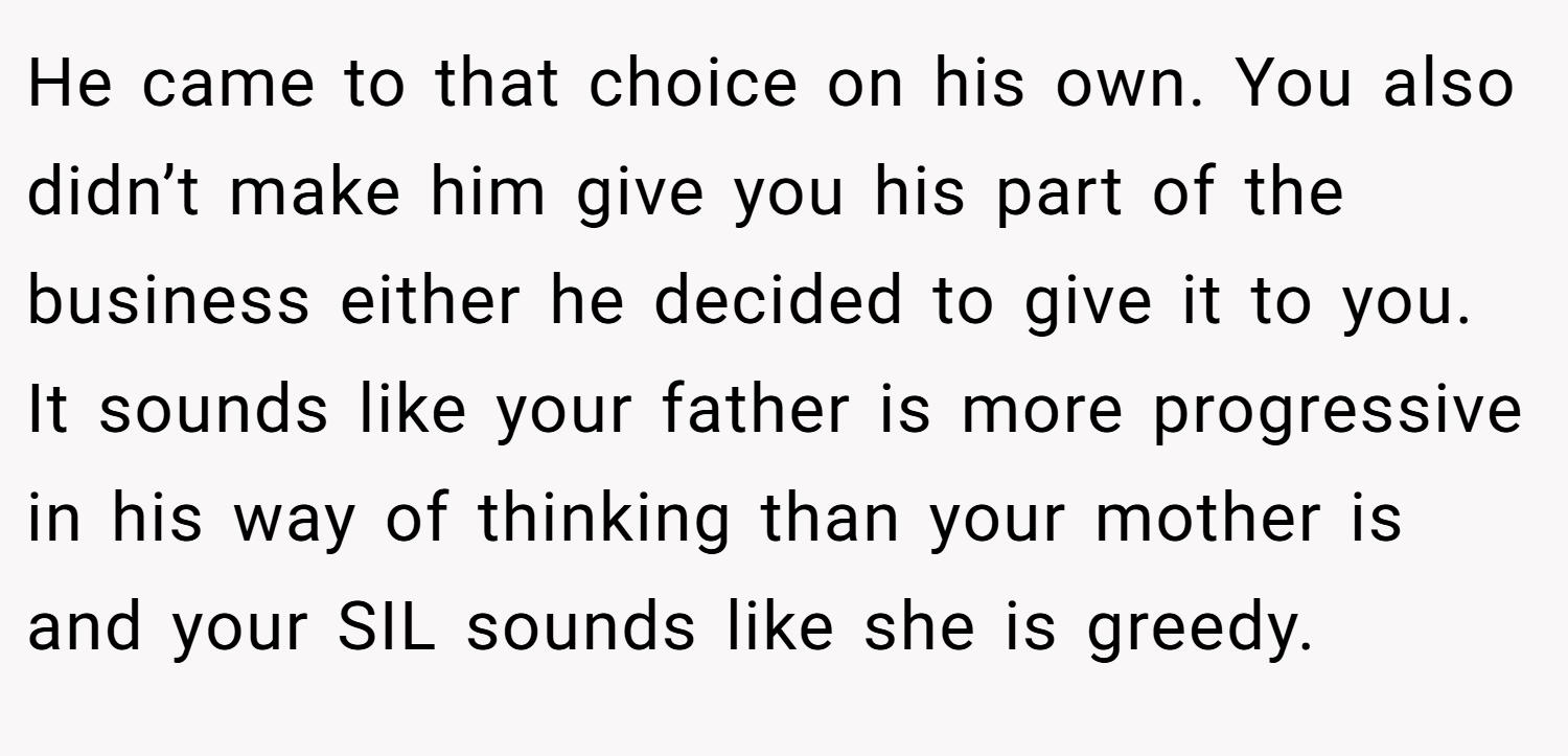 He came to that choice on his own. You also didn’t make him give you his part of the business either he decided to give it to you. It sounds like your father is more progressive in his way of thinking than your mother is and your SIL sounds like she is greedy.