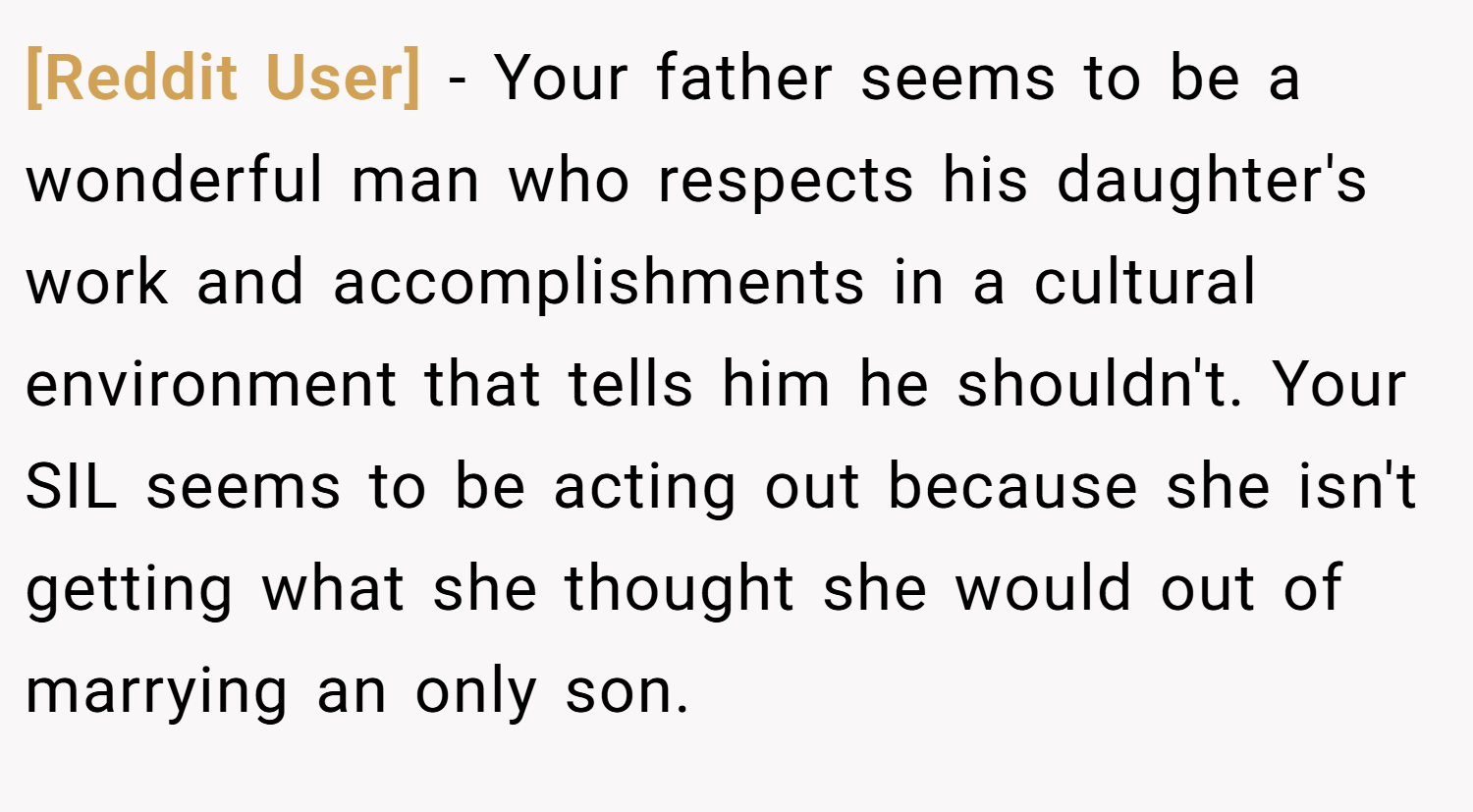 [Reddit User] − Your father seems to be a wonderful man who respects his daughter's work and accomplishments in a cultural environment that tells him he shouldn't. Your SIL seems to be acting out because she isn't getting what she thought she would out of marrying an only son.