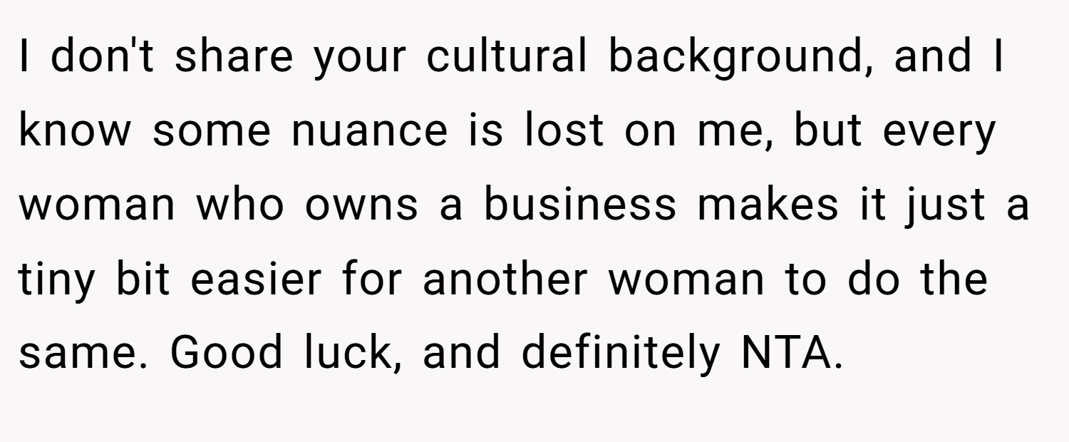 I don't share your cultural background, and I know some nuance is lost on me, but every woman who owns a business makes it just a tiny bit easier for another woman to do the same. Good luck, and definitely NTA.