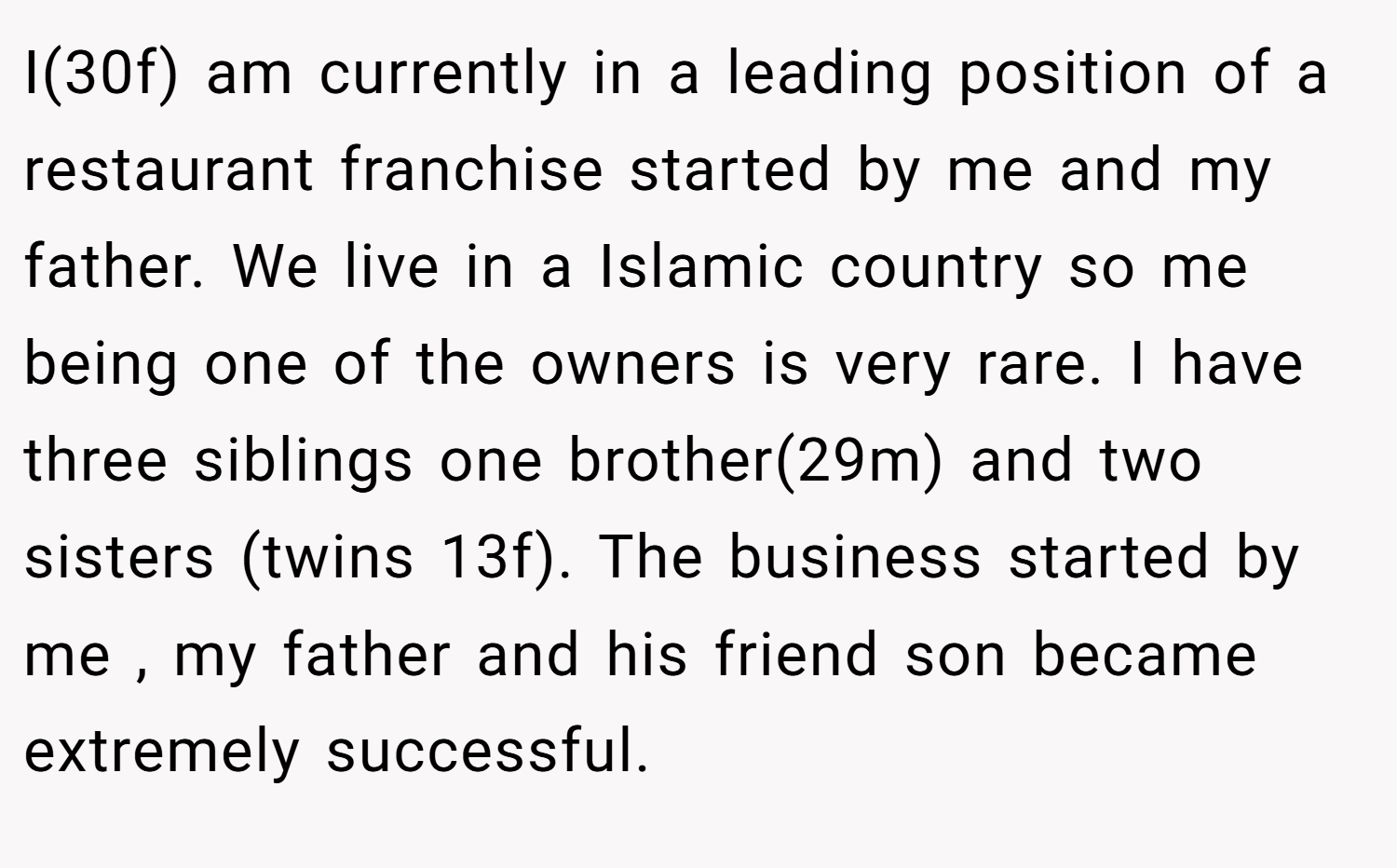 I(30f) am currently in a leading position of a restaurant franchise started by me and my father. We live in a Islamic country so me being one of the owners is very rare. I have three siblings one brother(29m) and two sisters (twins 13f). The business started by me , my father and his friend son became extremely successful.