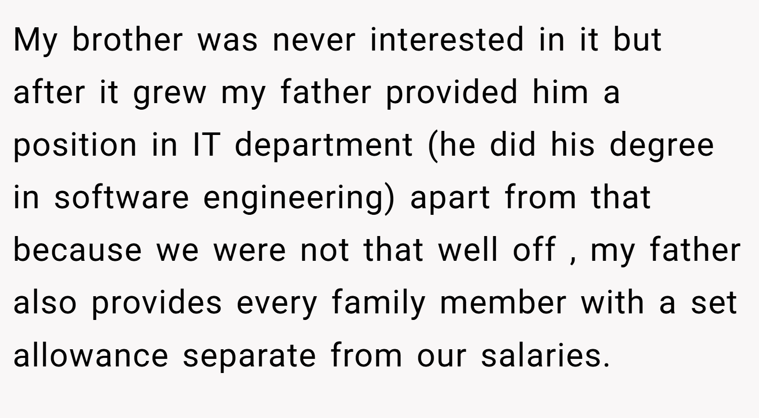 My brother was never interested in it but after it grew my father provided him a position in IT department (he did his degree in software engineering) apart from that because we were not that well off , my father also provides every family member with a set allowance separate from our salaries.