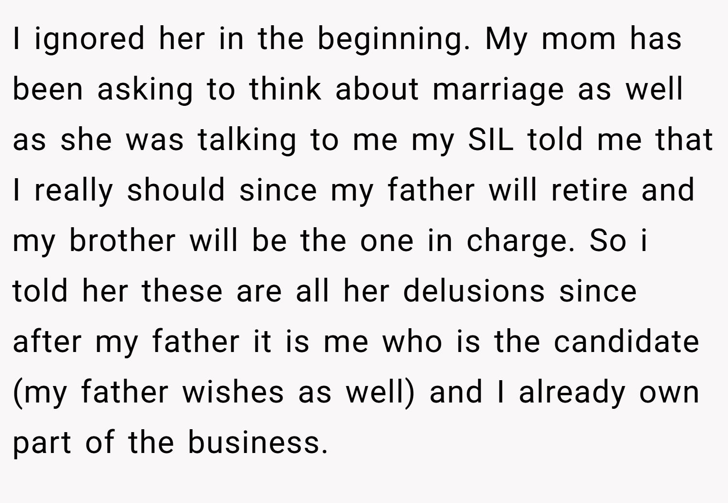 I ignored her in the beginning. My mom has been asking to think about marriage as well as she was talking to me my SIL told me that I really should since my father will retire and my brother will be the one in charge. So i told her these are all her delusions since after my father it is me who is the candidate (my father wishes as well) and I already own part of the business.