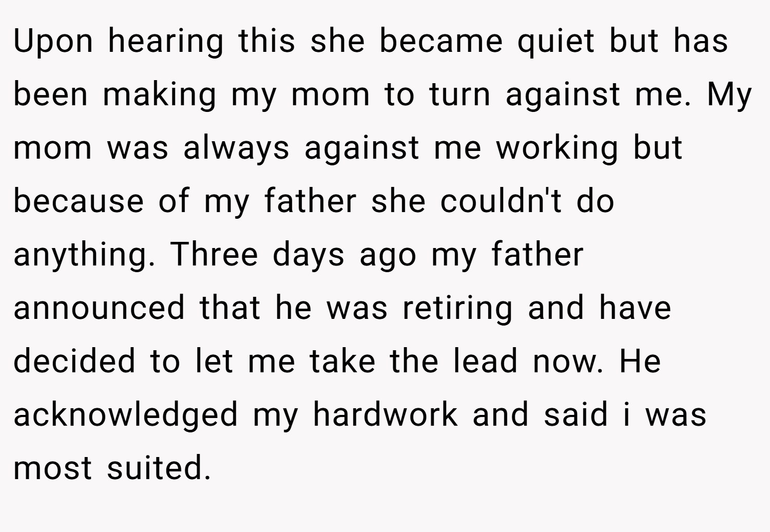Upon hearing this she became quiet but has been making my mom to turn against me. My mom was always against me working but because of my father she couldn't do anything. Three days ago my father announced that he was retiring and have decided to let me take the lead now. He acknowledged my hardwork and said i was most suited.