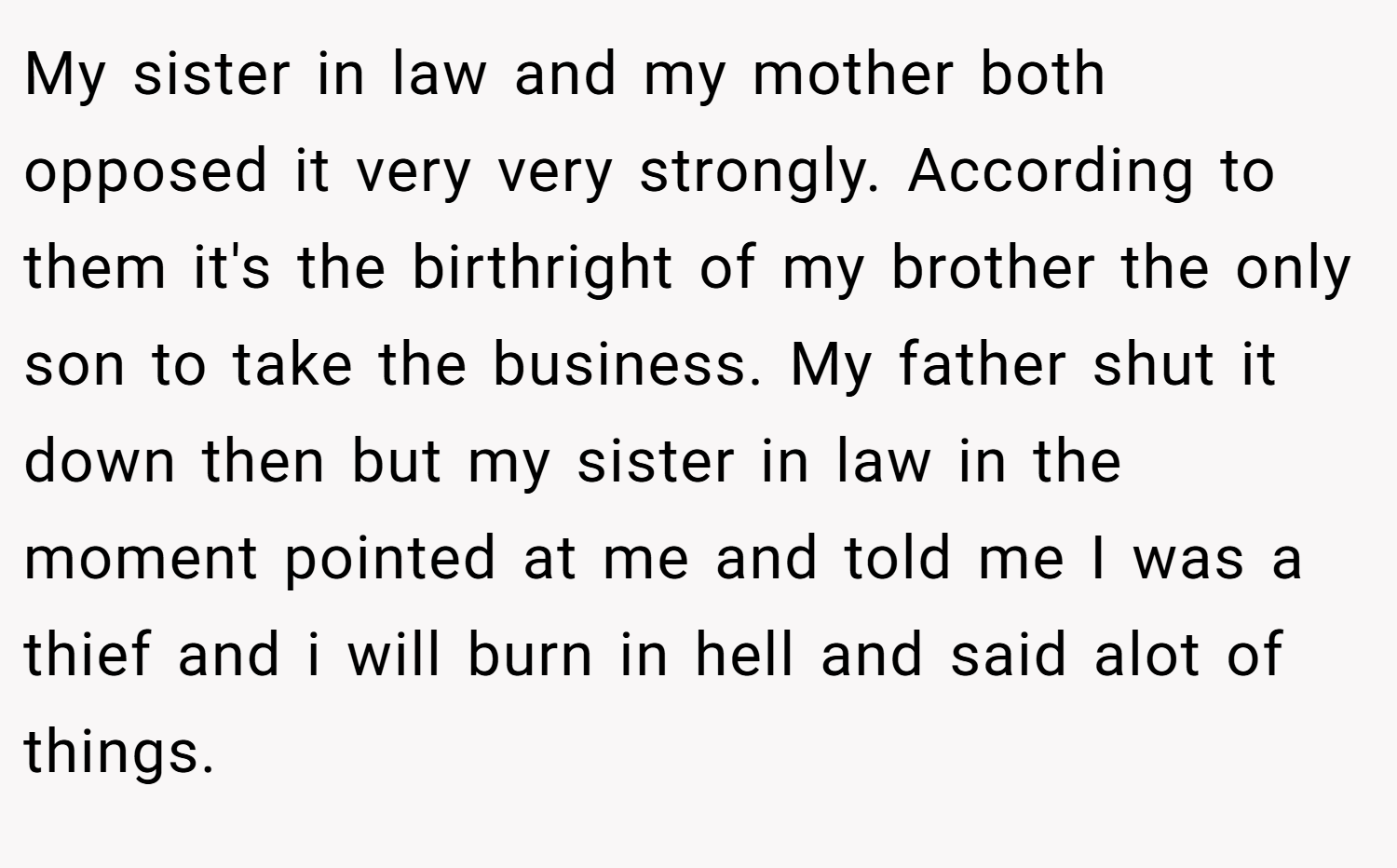My sister in law and my mother both opposed it very very strongly. According to them it's the birthright of my brother the only son to take the business. My father shut it down then but my sister in law in the moment pointed at me and told me I was a thief and i will burn in hell and said alot of things.