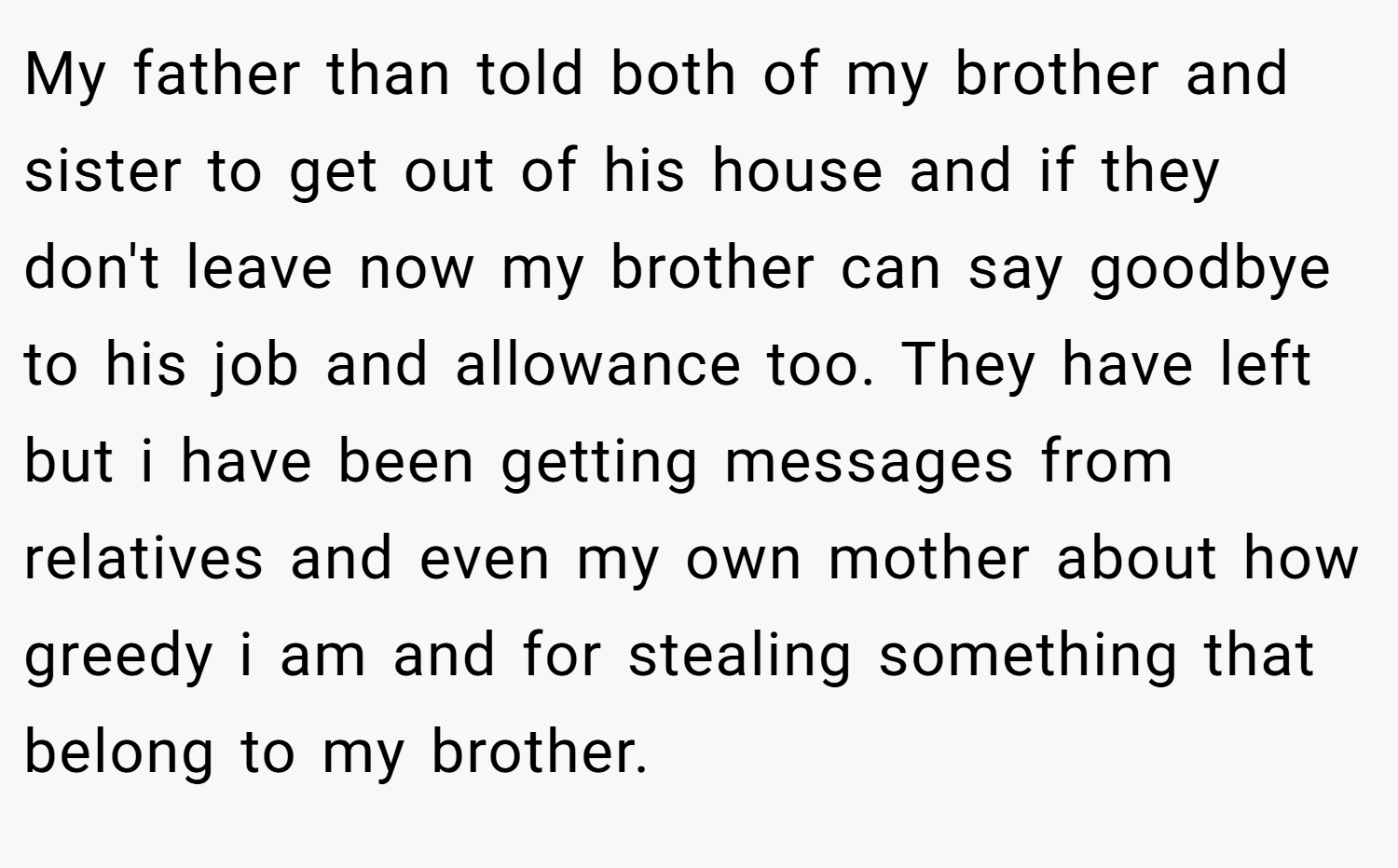 My father than told both of my brother and sister to get out of his house and if they don't leave now my brother can say goodbye to his job and allowance too. They have left but i have been getting messages from relatives and even my own mother about how greedy i am and for stealing something that belong to my brother.